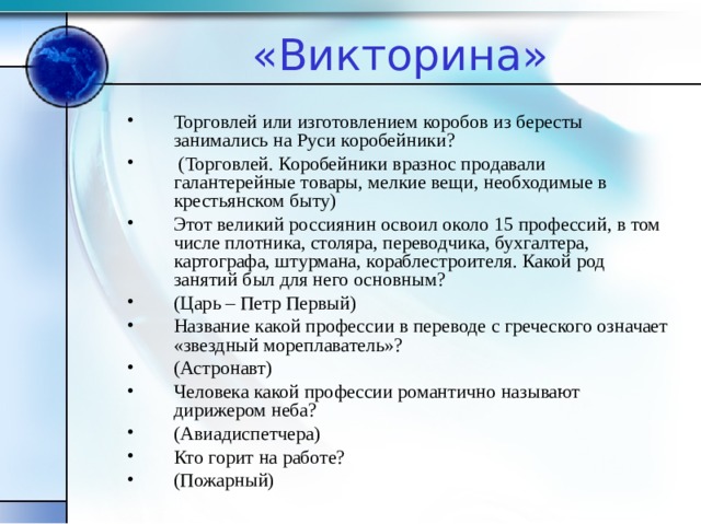 «Викторина» Торговлей или изготовлением коробов из бересты занимались на Руси коробейники?  (Торговлей. Коробейники вразнос продавали галантерейные товары, мелкие вещи, необходимые в крестьянском быту) Этот великий россиянин освоил около 15 профессий, в том числе плотника, столяра, переводчика, бухгалтера, картографа, штурмана, кораблестроителя. Какой род занятий был для него основным? (Царь – Петр Первый) Название какой профессии в переводе с греческого означает «звездный мореплаватель»? (Астронавт) Человека какой профессии романтично называют дирижером неба? (Авиадиспетчера) Кто горит на работе? (Пожарный)  