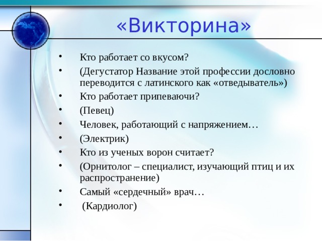 «Викторина» Кто работает со вкусом? (Дегустатор Название этой профессии дословно переводится с латинского как «отведыватель») Кто работает припеваючи? (Певец) Человек, работающий с напряжением… (Электрик) Кто из ученых ворон считает? (Орнитолог – специалист, изучающий птиц и их распространение) Самый «сердечный» врач…  (Кардиолог)  