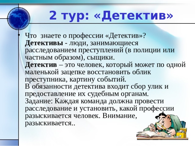 2 тур: «Детектив» Что знаете о профессии «Детектив»?  Детективы  - люди, занимающиеся расследованием преступлений (в полиции или частным образом), сыщики.   Детектив  – это человек, который может по одной маленькой зацепке восстановить облик преступника, картину событий.  В обязанности детектива входит сбор улик и предоставление их судебным органам.  Задание: Каждая команда должна провести расследование и установить, какой профессии разыскивается человек. Внимание, разыскивается..   