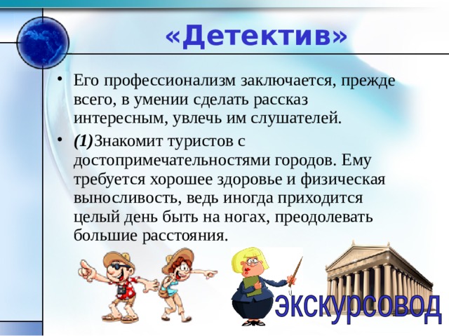 «Детектив» Его профессионализм заключается, прежде всего, в умении сделать рассказ интересным, увлечь им слушателей. (1) Знакомит туристов с достопримечательностями городов. Ему требуется хорошее здоровье и физическая выносливость, ведь иногда приходится целый день быть на ногах, преодолевать большие расстояния.    