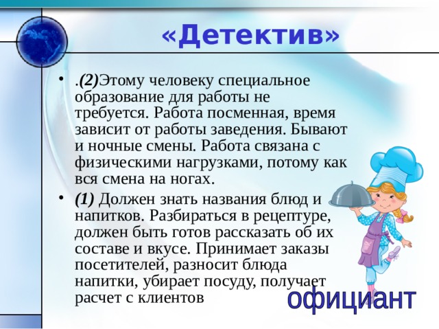 «Детектив» . (2) Этому человеку специальное образование для работы не требуется. Работа посменная, время зависит от работы заведения. Бывают и ночные смены. Работа связана с физическими нагрузками, потому как вся смена на ногах. (1) Должен знать названия блюд и напитков. Разбираться в рецептуре, должен быть готов рассказать об их составе и вкусе. Принимает заказы посетителей, разносит блюда напитки, убирает посуду, получает расчет с клиентов 