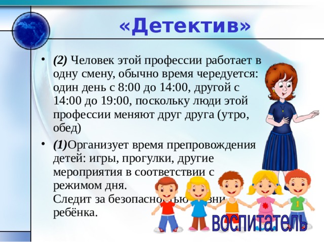 «Детектив» (2) Человек этой профессии работает в одну смену, обычно время чередуется: один день с 8:00 до 14:00, другой с 14:00 до 19:00, поскольку люди этой профессии меняют друг друга (утро, обед) (1) Организует время препровождения детей: игры, прогулки, другие мероприятия в соответствии с режимом дня.  Следит за безопасностью жизни ребёнка. 