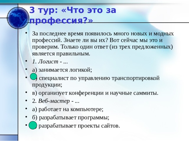 3 тур: «Что это за профессия?» За последнее время появилось много новых и модных профессий. Знаете ли вы их? Вот сейчас мы это и проверим. Только один ответ (из трех предложенных) является правильным. 1. Логист - ... а) занимается логикой; б) специалист по управлению транспортировкой продукции; в) организует конференции и научные саммиты. 2 . Веб-мастер - ... а) работает на компьютере; б) разрабатывает программы; в) разрабатывает проекты сайтов. 