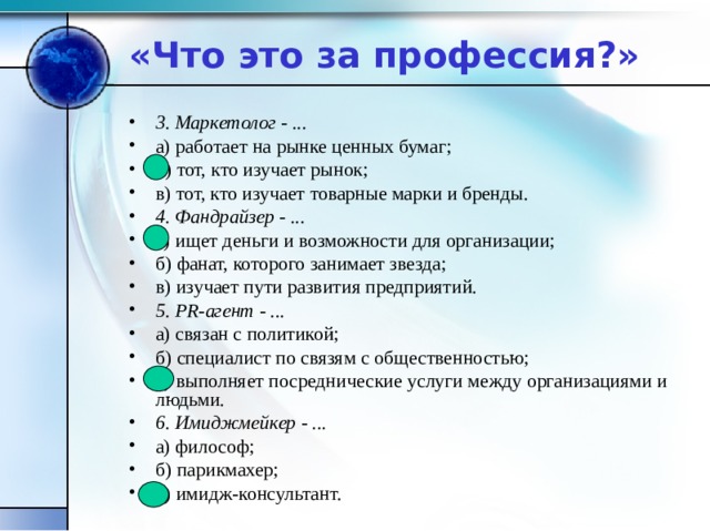 «Что это за профессия?» 3. Маркетолог - ... а) работает на рынке ценных бумаг; б) тот, кто изучает рынок; в) тот, кто изучает товарные марки и бренды. 4. Фандрайзер - ... а) ищет деньги и возможности для организации; б) фанат, которого занимает звезда; в) изучает пути развития предприятий. 5. PR-агент - ... а) связан с политикой; б) специалист по связям с общественностью; в) выполняет посреднические услуги между организациями и людьми. 6. Имиджмейкер - ... а) философ; б) парикмахер; в) имидж-консультант. 
