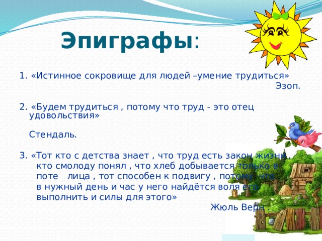 Эпиграфы : 1. «Истинное сокровище для людей –умение трудиться»    Эзоп. 2. «Будем трудиться , потому что труд - это отец удовольствия»      Стендаль. 3. «Тот кто с детства знает , что труд есть закон жизни ,  кто смолоду понял , что хлеб добывается только в  поте лица , тот способен к подвигу , потому что  в нужный день и час у него найдётся воля его  выполнить и силы для этого»    Жюль Верн . 