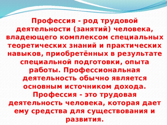 Профессия - род трудовой деятельности (занятий) человека, владеющего комплексом специальных теоретических знаний и практических навыков, приобретённых в результате специальной подготовки, опыта работы. Профессиональная деятельность обычно является основным источником дохода. Профессия - это трудовая деятельность человека, которая дает ему средства для существования и развития. 