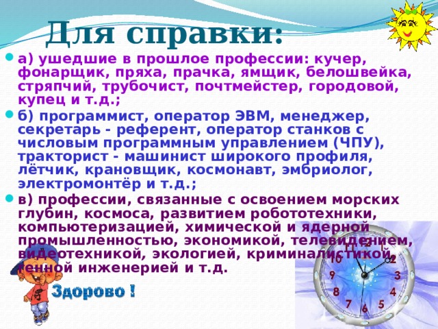 Для справки:    а) ушедшие в прошлое профессии: кучер, фонарщик, пряха, прачка, ямщик, белошвейка, стряпчий, трубочист, почтмейстер, городовой, купец и т.д.; б) программист, оператор ЭВМ, менеджер, секретарь - референт, оператор станков с числовым программным управлением (ЧПУ), тракторист - машинист широкого профиля, лётчик, крановщик, космонавт, эмбриолог, электромонтёр и т.д.; в) профессии, связанные с освоением морских глубин, космоса, развитием робототехники, компьютеризацией, химической и ядерной промышленностью, экономикой, телевидением, видеотехникой , экологией,  криминалистикой, генной инженерией и т.д.  