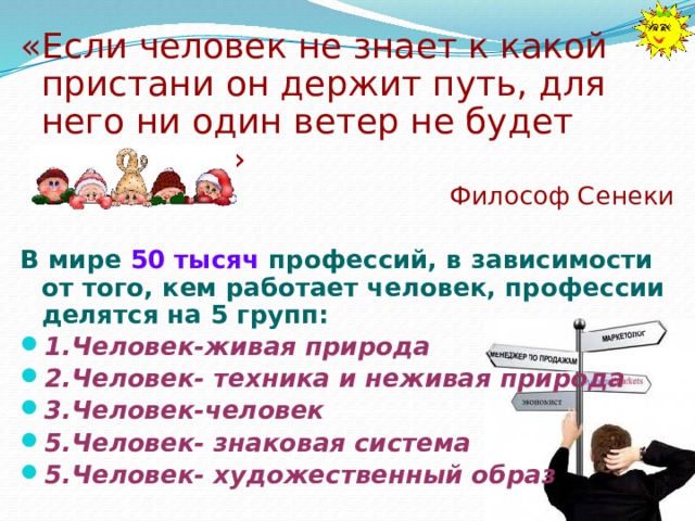 «Если человек не знает к какой пристани он держит путь, для него ни один ветер не будет попутным» Философ Сенеки В мире 50 тысяч профессий, в зависимости от того, кем работает человек, профессии делятся на 5 групп: 1.Человек-живая природа 2.Человек- техника и неживая природа 3.Человек-человек 5.Человек- знаковая система 5.Человек- художественный образ 