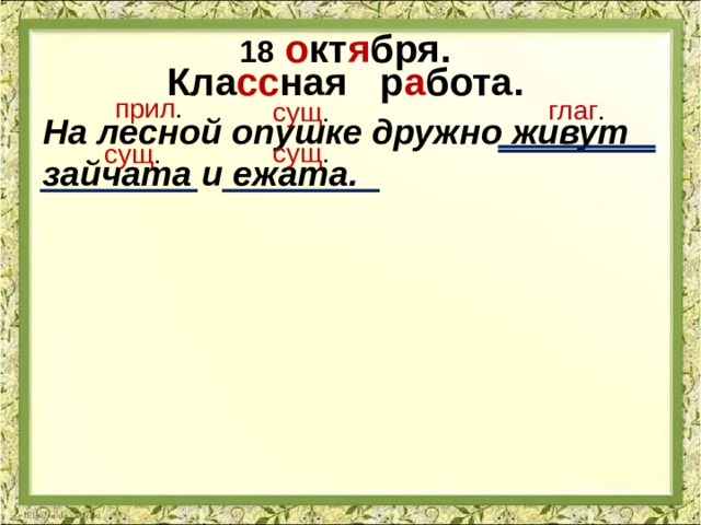 18  о кт я бря. Кла сс ная р а бота. прил . глаг . сущ . На лесной опушке дружно живут зайчата и ежата. сущ . сущ . 