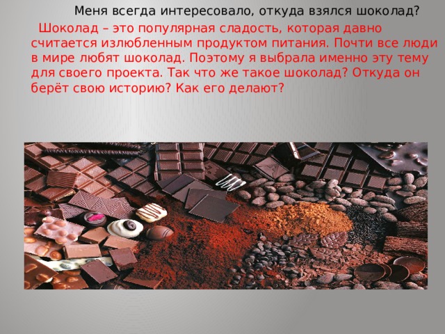  Меня всегда интересовало, откуда взялся шоколад?  Шоколад – это популярная сладость, которая давно считается излюбленным продуктом питания. Почти все люди в мире любят шоколад. Поэтому я выбрала именно эту тему для своего проекта. Так что же такое шоколад? Откуда он берёт свою историю? Как его делают? 