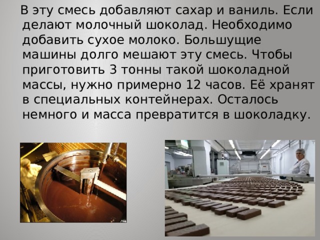  В эту смесь добавляют сахар и ваниль. Если делают молочный шоколад. Необходимо добавить сухое молоко. Большущие машины долго мешают эту смесь. Чтобы приготовить 3 тонны такой шоколадной массы, нужно примерно 12 часов. Её хранят в специальных контейнерах. Осталось немного и масса превратится в шоколадку. 