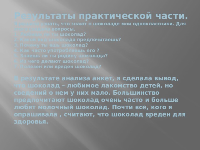 Результаты практической части.  Я решила узнать, что знают о шоколаде мои одноклассники. Для этого создала вопросы.  1. Любишь ли ты шоколад?  2. Какой вид шоколада предпочитаешь?  3. Почему ты ешь шоколад?  4. Как часто употребляешь его ?  5. Знаешь ли ты родину шоколада?  6. Из чего делают шоколад?  7. Полезен или вреден шоколад?   В результате анализа анкет, я сделала вывод, что шоколад – любимое лакомство детей, но сведений о нем у них мало. Большинство предпочитают шоколад очень часто и больше любят молочный шоколад. Почти все, кого я опрашивала , считают, что шоколад вреден для здоровья.   