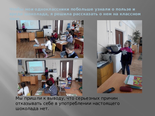 Чтобы мои одноклассники побольше узнали о пользе и вреде шоколада, я решила рассказать о нем на классном часе. Мы пришли к выводу, что серьезных причин отказывать себе в употреблении настоящего шоколада нет.  