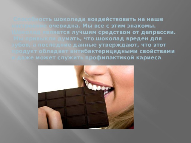  Способность шоколада воздействовать на наше настроение очевидна. Мы все с этим знакомы. Шоколад является лучшим средством от депрессии.  Мы привыкли думать, что шоколад вреден для зубов, а последние данные утверждают, что этот продукт обладает антибактерицидными свойствами и даже может служить профилактикой кариеса .    