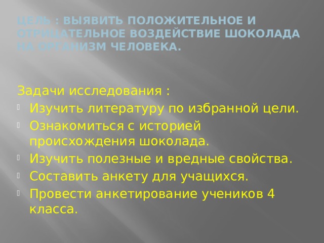Цель : выявить положительное и отрицательное воздействие шоколада на организм человека.   Задачи исследования : Изучить литературу по избранной цели. Ознакомиться с историей происхождения шоколада. Изучить полезные и вредные свойства. Составить анкету для учащихся. Провести анкетирование учеников 4 класса. 
