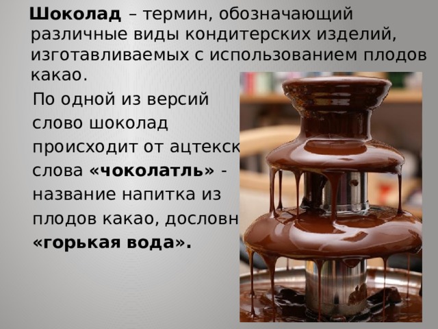  Шоколад – термин, обозначающий различные виды кондитерских изделий, изготавливаемых с использованием плодов какао.  По одной из версий  слово шоколад  происходит от ацтекского  слова «чоколатль» -  название напитка из  плодов какао, дословно  «горькая вода». 
