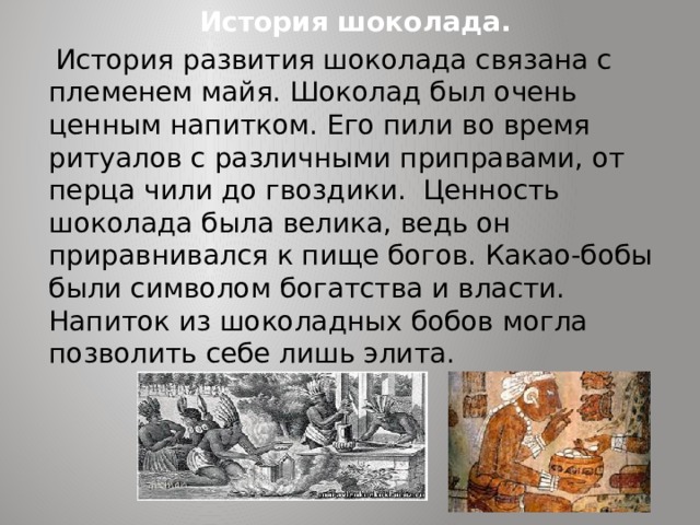 История шоколада.  История развития шоколада связана с племенем майя. Шоколад был очень ценным напитком. Его пили во время ритуалов с различными приправами, от перца чили до гвоздики. Ценность шоколада была велика, ведь он приравнивался к пище богов. Какао-бобы были символом богатства и власти. Напиток из шоколадных бобов могла позволить себе лишь элита. 