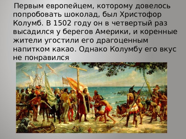  Первым европейцем, которому довелось попробовать шоколад, был Христофор Колумб. В 1502 году он в четвертый раз высадился у берегов Америки, и коренные жители угостили его драгоценным напитком какао. Однако Колумбу его вкус не понравился . 
