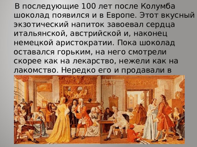  В последующие 100 лет после Колумба шоколад появился и в Европе. Этот вкусный экзотический напиток завоевал сердца итальянской, австрийской и, наконец немецкой аристократии. Пока шоколад оставался горьким, на него смотрели скорее как на лекарство, нежели как на лакомство. Нередко его и продавали в аптеках. 