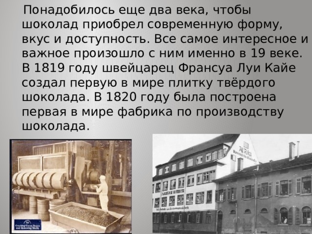  Понадобилось еще два века, чтобы шоколад приобрел современную форму, вкус и доступность. Все самое интересное и важное произошло с ним именно в 19 веке. В 1819 году швейцарец Франсуа Луи Кайе создал первую в мире плитку твёрдого шоколада. В 1820 году была построена первая в мире фабрика по производству шоколада.     
