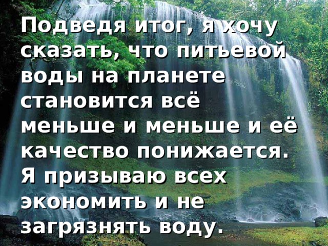 Подведя итог, я хочу сказать, что питьевой воды на планете становится всё меньше и меньше и её качество понижается. Я призываю всех экономить и не загрязнять воду. 