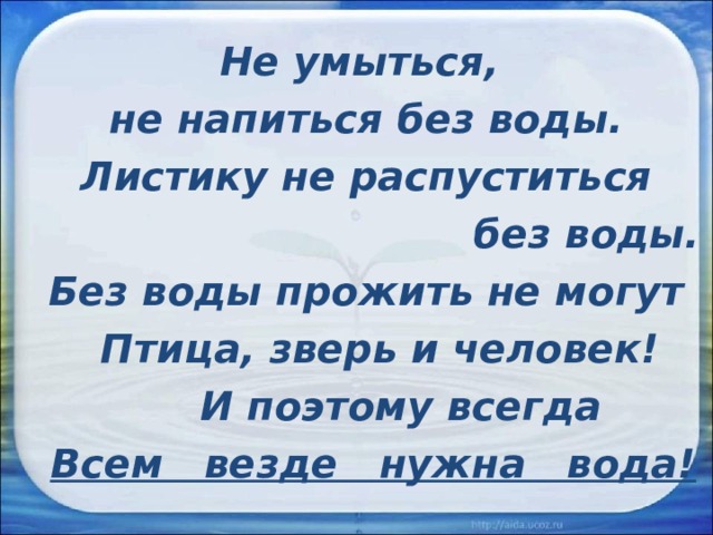 Не умыться, не напиться без воды. Листику не распуститься  без воды. Без воды прожить не могут  Птица, зверь и человек!  И поэтому всегда  Всем везде нужна вода!  