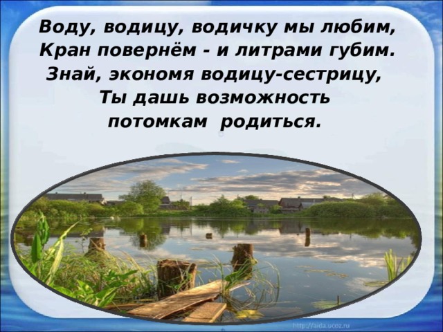 Воду, водицу, водичку мы любим, Кран повернём - и литрами губим. Знай, экономя водицу-сестрицу, Ты дашь возможность потомкам родиться.  