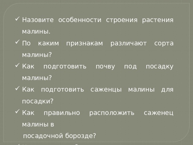 Назовите особенности строения растения малины. По каким признакам различают сорта малины? Как подготовить почву под посадку малины? Как подготовить саженцы малины для посадки? Как правильно расположить саженец малины в  посадочной борозде? Назовите особенности строения куста смородины. По каким признакам различают сорта смородины? Назовите способы размножения смородины. Как правильно посадить саженец смородины? 