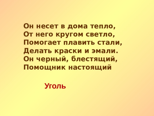 Он несет в дома тепло, От него кругом светло, Помогает плавить стали, Делать краски и эмали. Он черный, блестящий, Помощник настоящий Уголь   