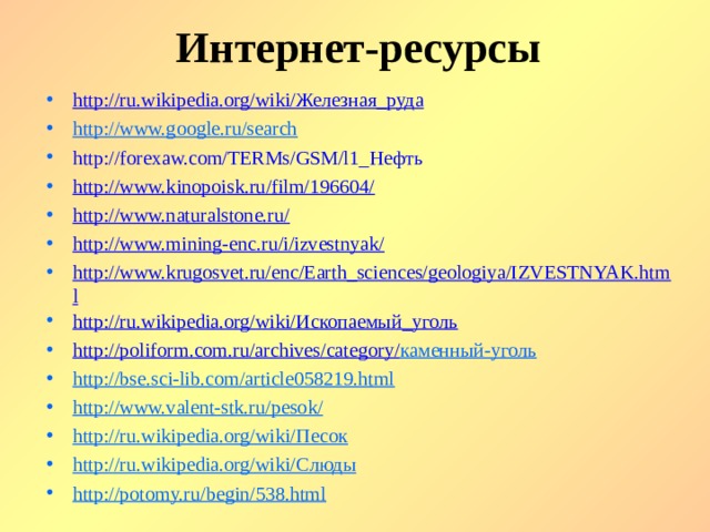 Интернет-ресурсы http://ru.wikipedia.org/wiki/ Железная_руда http://www.google.ru/search http://forexaw.com/TERMs/GSM/l1_ Нефть http://www.kinopoisk.ru/film/196604/ http://www.naturalstone.ru/ http://www.mining-enc.ru/i/izvestnyak/ http://www.krugosvet.ru/enc/Earth_sciences/geologiya/IZVESTNYAK.html http://ru.wikipedia.org/wiki/ Ископаемый_уголь http://poliform.com.ru/archives/category/ каменный-уголь http://bse.sci-lib.com/article058219.html http://www.valent-stk.ru/pesok/ http://ru.wikipedia.org/wiki/ Песок http://ru.wikipedia.org/wiki/ Слюды http://potomy.ru/begin/538.html            