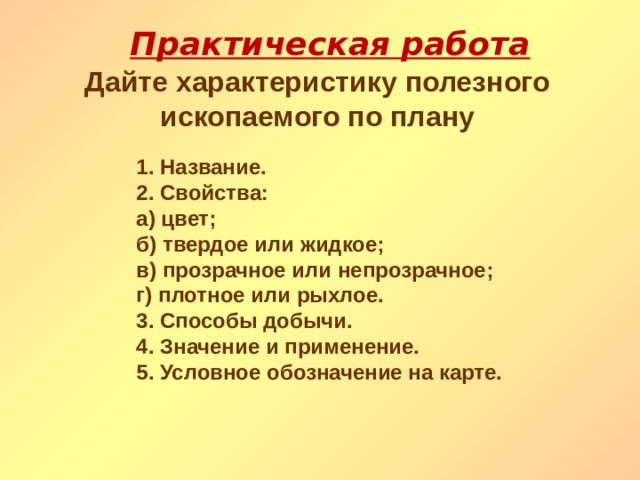 Практическая работа Дайте характеристику полезного ископаемого по плану 1. Название. 2. Свойства: а) цвет; б) твердое или жидкое; в) прозрачное или непрозрачное; г) плотное или рыхлое. 3. Способы добычи. 4. Значение и применение. 5. Условное обозначение на карте. 