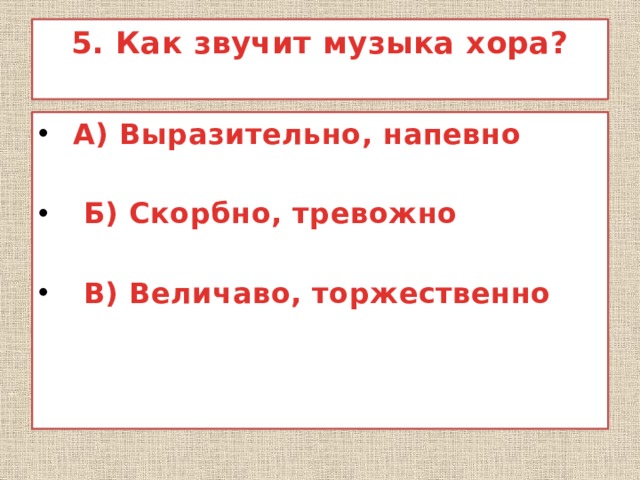 5. Как звучит музыка хора?    А) Выразительно, напевно   Б) Скорбно, тревожно   В) Величаво, торжественно  