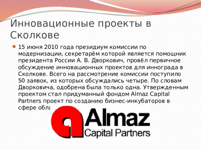 Инновационные проекты в Сколкове 15 июня 2010 года президиум комиссии по модернизации, секретарём которой является помощник президента России А. В. Дворкович, провёл первичное обсуждение инновационных проектов для иннограда в Сколкове. Всего на рассмотрение комиссии поступило 50 заявок, из которых обсуждались четыре. По словам Дворковича, одобрена была только одна. Утвержденным проектом стал придуманный фондом Almaz Capital Partners проект по созданию бизнес-инкубаторов в сфере облачных вычислений. 