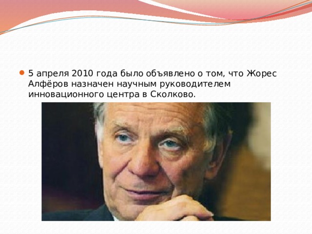 5 апреля 2010 года было объявлено о том, что Жорес Алфёров назначен научным руководителем инновационного центра в Сколково. 