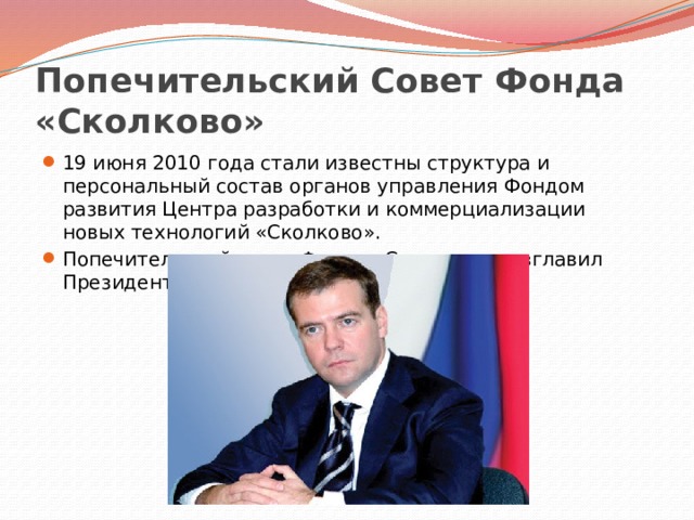 Попечительский Совет Фонда «Сколково» 19 июня 2010 года стали известны структура и персональный состав органов управления Фондом развития Центра разработки и коммерциализации новых технологий «Сколково». Попечительский совет Фонда «Сколково» возглавил Президент России Дмитрий Медведев. 