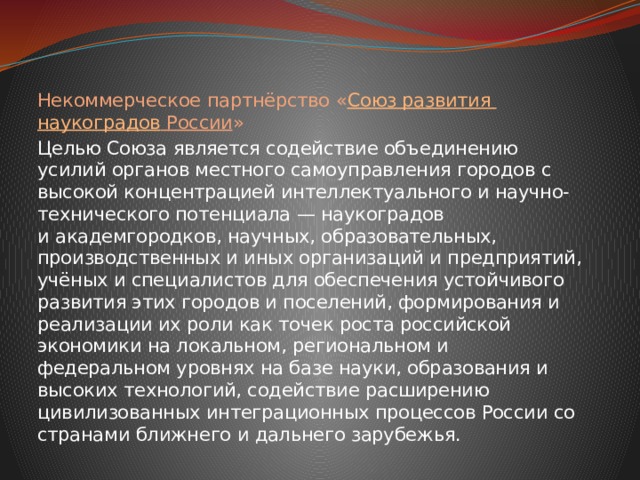 Некоммерческое партнёрство « Союз развития наукоградов России » Целью Союза является содействие объединению усилий органов местного самоуправления городов с высокой концентрацией интеллектуального и научно-технического потенциала — наукоградов и академгородков, научных, образовательных, производственных и иных организаций и предприятий, учёных и специалистов для обеспечения устойчивого развития этих городов и поселений, формирования и реализации их роли как точек роста российской экономики на локальном, региональном и федеральном уровнях на базе науки, образования и высоких технологий, содействие расширению цивилизованных интеграционных процессов России со странами ближнего и дальнего зарубежья. 