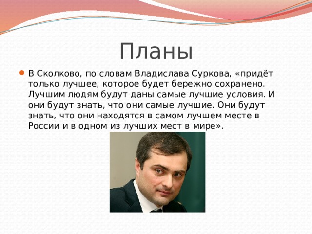 Планы В Сколково, по словам Владислава Суркова, «придёт только лучшее, которое будет бережно сохранено. Лучшим людям будут даны самые лучшие условия. И они будут знать, что они самые лучшие. Они будут знать, что они находятся в самом лучшем месте в России и в одном из лучших мест в мире». 