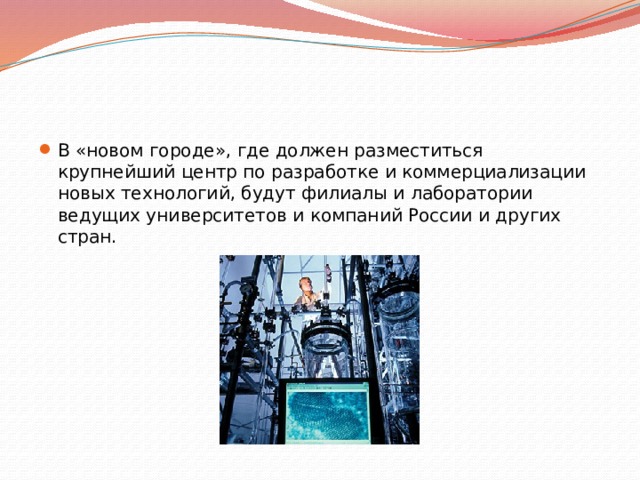 В «новом городе», где должен разместиться крупнейший центр по разработке и коммерциализации новых технологий, будут филиалы и лаборатории ведущих университетов и компаний России и других стран. 