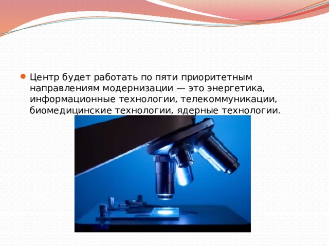 Центр будет работать по пяти приоритетным направлениям модернизации — это энергетика, информационные технологии, телекоммуникации, биомедицинские технологии, ядерные технологии. 