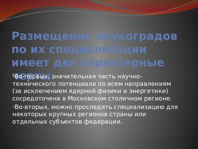 Размещение наукоградов по их специализации имеет две характерные черты. Во-первых, значительная часть научно-технического потенциала по всем направлениям (за исключением ядерной физики и энергетики) сосредоточена в Московском столичном регионе. Во-вторых, можно проследить специализацию для некоторых крупных регионов страны или отдельных субъектов федерации. 