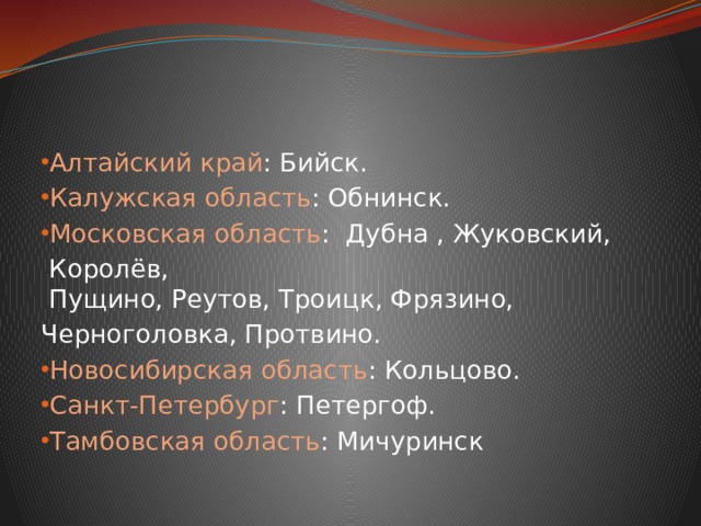 Алтайский край : Бийск. Калужская область : Обнинск. Московская область :  Дубна , Жуковский,   Королёв,  Пущино, Реутов, Троицк, Фрязино, Черноголовка, Протвино. Новосибирская область : Кольцово. Санкт-Петербург : Петергоф. Тамбовская область : Мичуринск 