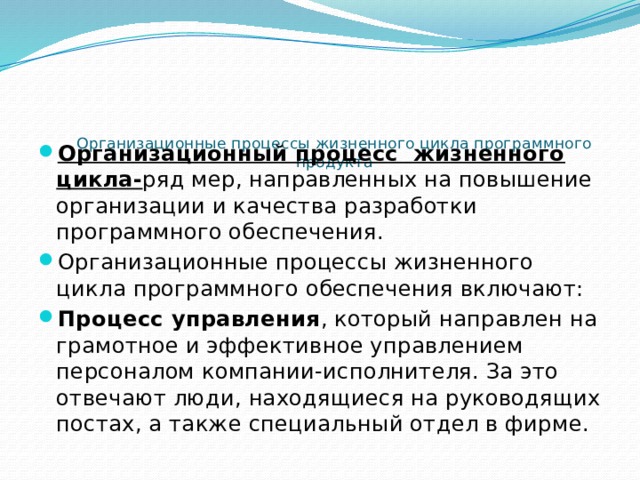    Организационные процессы жизненного цикла программного продукта   Организационный процесс жизненного цикла- ряд мер, направленных на повышение организации и качества разработки программного обеспечения. Организационные процессы жизненного цикла программного обеспечения включают: Процесс управления , который направлен на грамотное и эффективное управлением персоналом компании-исполнителя. За это отвечают люди, находящиеся на руководящих постах, а также специальный отдел в фирме.  