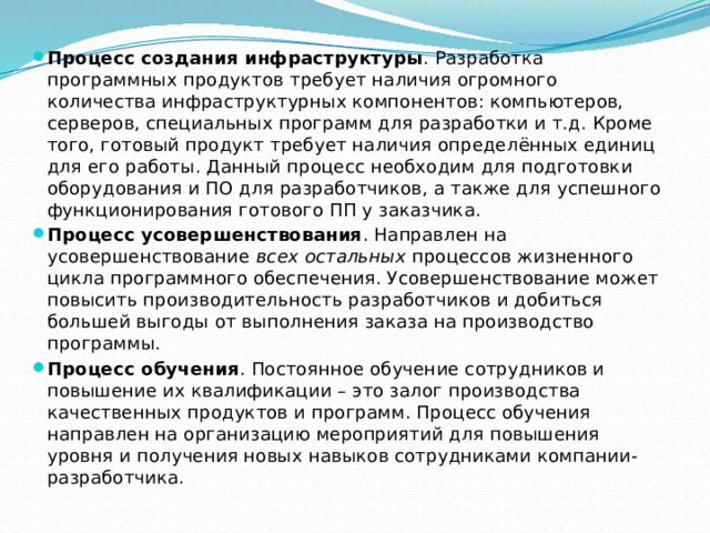 Процесс создания инфраструктуры . Разработка программных продуктов требует наличия огромного количества инфраструктурных компонентов: компьютеров, серверов, специальных программ для разработки и т.д. Кроме того, готовый продукт требует наличия определённых единиц для его работы. Данный процесс необходим для подготовки оборудования и ПО для разработчиков, а также для успешного функционирования готового ПП у заказчика. Процесс усовершенствования . Направлен на усовершенствование  всех остальных  процессов жизненного цикла программного обеспечения. Усовершенствование может повысить производительность разработчиков и добиться большей выгоды от выполнения заказа на производство программы. Процесс обучения . Постоянное обучение сотрудников и повышение их квалификации – это залог производства качественных продуктов и программ. Процесс обучения направлен на организацию мероприятий для повышения уровня и получения новых навыков сотрудниками компании-разработчика. 
