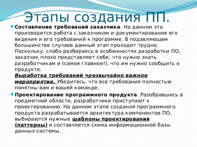 Этапы создания ПП. Составление требований заказчика . На данном эта производится работа с заказчиком и документирование его видения и его требований к программе. В подавляющем большинстве случаев данный этап проходит трудно. Поскольку, слабо разбираясь в особенностях разработки ПО, заказчик плохо представляет себе, что нужно знать разработчикам и (самое главное!), что им нужно сообщить о продукте.  Выработка требований чрезвычайно важное мероприятие. Убедитесь, что все требования полностью понятны вам и вашей команде. Проектирование программного продукта . Разобравшись в предметной области, разработчики приступают к проектированию. На данном этапе создания программного продукта разрабатывается архитектура компонентов ПО, выбираются нужные  шаблоны проектирования (паттерны)  и составляется схема информационной базы данных системы. 