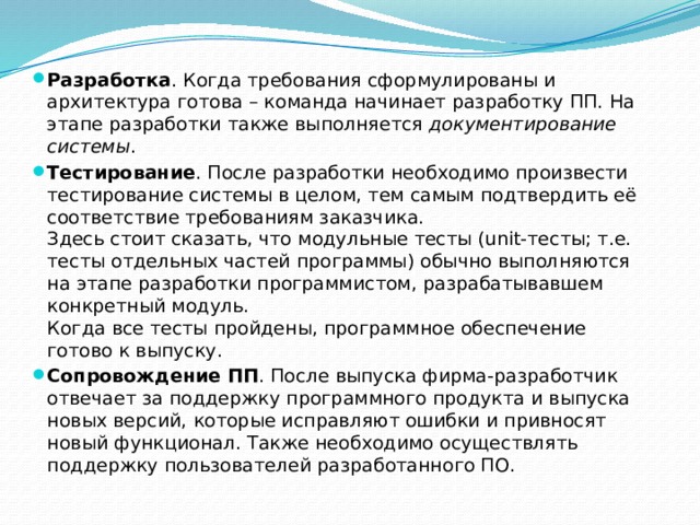 Разработка . Когда требования сформулированы и архитектура готова – команда начинает разработку ПП. На этапе разработки также выполняется  документирование системы . Тестирование . После разработки необходимо произвести тестирование системы в целом, тем самым подтвердить её соответствие требованиям заказчика.  Здесь стоит сказать, что модульные тесты (unit-тесты; т.е. тесты отдельных частей программы) обычно выполняются на этапе разработки программистом, разрабатывавшем конкретный модуль.  Когда все тесты пройдены, программное обеспечение готово к выпуску. Сопровождение ПП . После выпуска фирма-разработчик отвечает за поддержку программного продукта и выпуска новых версий, которые исправляют ошибки и привносят новый функционал. Также необходимо осуществлять поддержку пользователей разработанного ПО. 