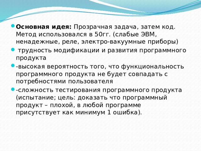 Основная идея:  Прозрачная задача, затем код. Метод использовался в 50гг. (слабые ЭВМ, ненадежные, реле, электро-вакуумные приборы)   трудность модификации и развития программного продукта -высокая вероятность того, что функциональность программного продукта не будет совпадать с потребностями пользователя -сложность тестирования программного продукта (испытание; цель: доказать что программный продукт – плохой, в любой программе присутствует как минимум 1 ошибка). 