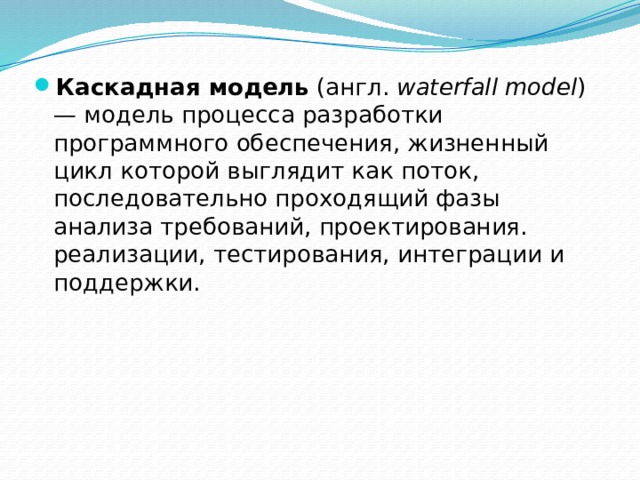 Каскадная модель  (англ.  waterfall model ) — модель процесса разработки программного обеспечения, жизненный цикл которой выглядит как поток, последовательно проходящий фазы анализа требований, проектирования. реализации, тестирования, интеграции и поддержки. 
