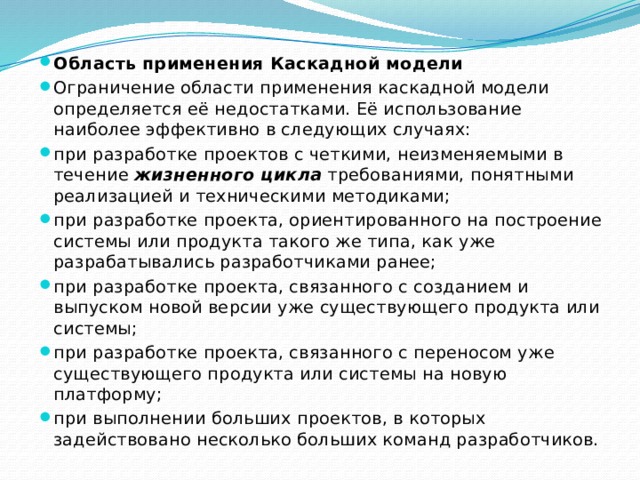 Область применения Каскадной модели Ограничение области применения каскадной модели определяется её недостатками. Её использование наиболее эффективно в следующих случаях: при разработке проектов с четкими, неизменяемыми в течение  жизненного цикла  требованиями, понятными реализацией и техническими методиками; при разработке проекта, ориентированного на построение системы или продукта такого же типа, как уже разрабатывались разработчиками ранее; при разработке проекта, связанного с созданием и выпуском новой версии уже существующего продукта или системы; при разработке проекта, связанного с переносом уже существующего продукта или системы на новую платформу; при выполнении больших проектов, в которых задействовано несколько больших команд разработчиков. 