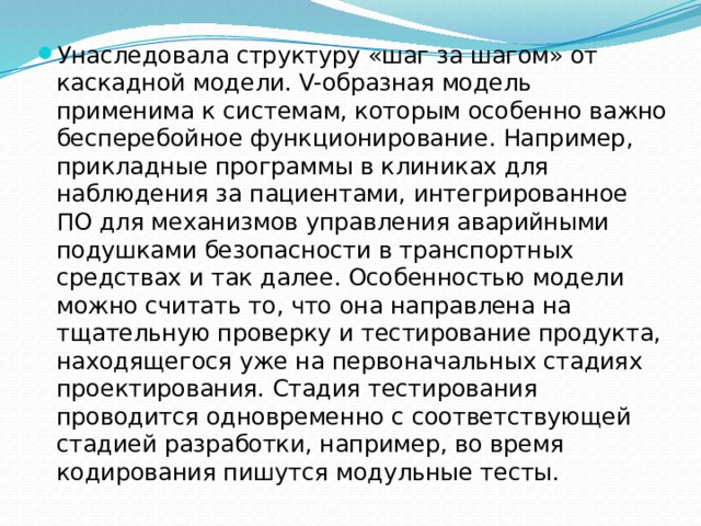Унаследовала структуру «шаг за шагом» от каскадной модели. V-образная модель применима к системам, которым особенно важно бесперебойное функционирование. Например, прикладные программы в клиниках для наблюдения за пациентами, интегрированное ПО для механизмов управления аварийными подушками безопасности в транспортных средствах и так далее. Особенностью модели можно считать то, что она направлена на тщательную проверку и тестирование продукта, находящегося уже на первоначальных стадиях проектирования. Стадия тестирования проводится одновременно с соответствующей стадией разработки, например, во время кодирования пишутся модульные тесты. 