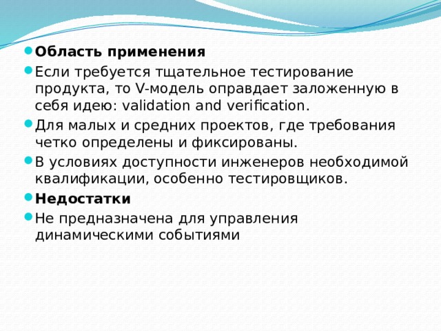 Область применения Если требуется тщательное тестирование продукта, то V-модель оправдает заложенную в себя идею: validation and verification. Для малых и средних проектов, где требования четко определены и фиксированы. В условиях доступности инженеров необходимой квалификации, особенно тестировщиков. Недостатки Не предназначена для управления динамическими событиями 